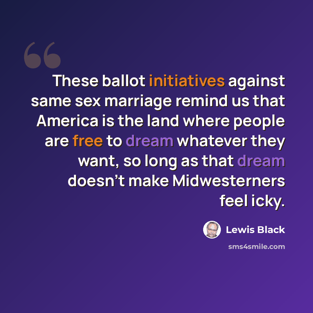 “These ballot initiatives against same sex marriage remind us that America is the land where people are free to dream whatever they want, so long as that dream doesn't make Midwesterners feel icky.” quote by Lewis Black