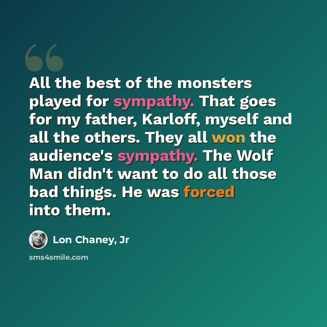 “All the best of the monsters played for sympathy. That goes for my father, Karloff, myself and all the others. They all won the audience's sympathy. The Wolf Man didn't want to do all those bad things. He was forced into them.” quote by Lon Chaney, Jr