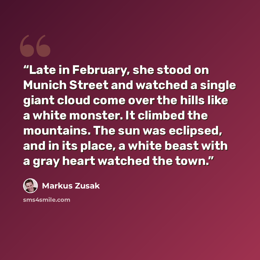 “Late in February, she stood on Munich Street and watched a single giant cloud come over the hills like a white monster. It climbed the mountains. The sun was eclipsed, and in its place, a white beast with a gray heart watched the town.” quote by Markus Zusak
