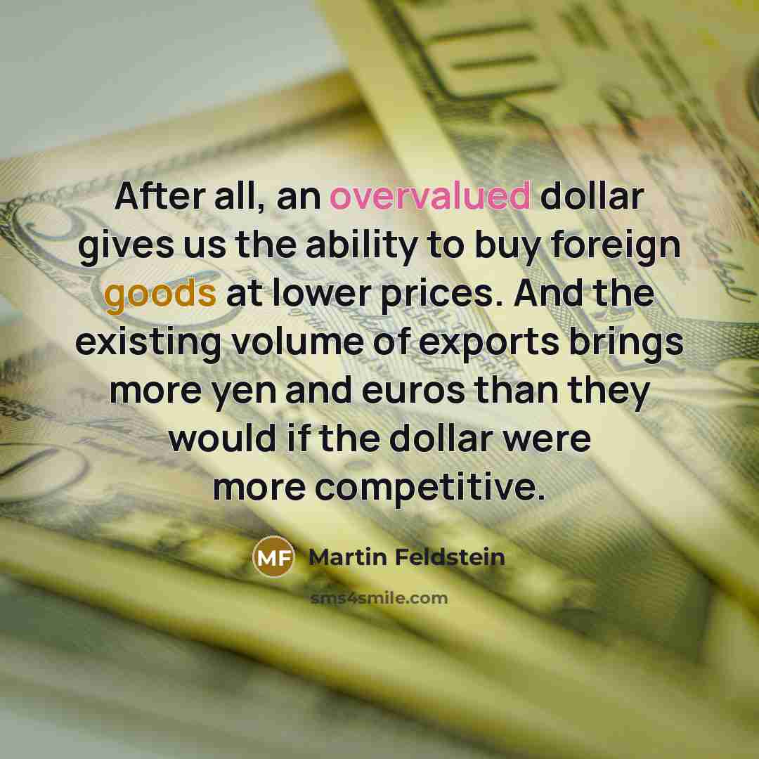 “After all, an overvalued dollar gives us the ability to buy foreign goods at lower prices. And the existing volume of exports brings more yen and euros than they would if the dollar were more competitive.” quote by Martin Feldstein