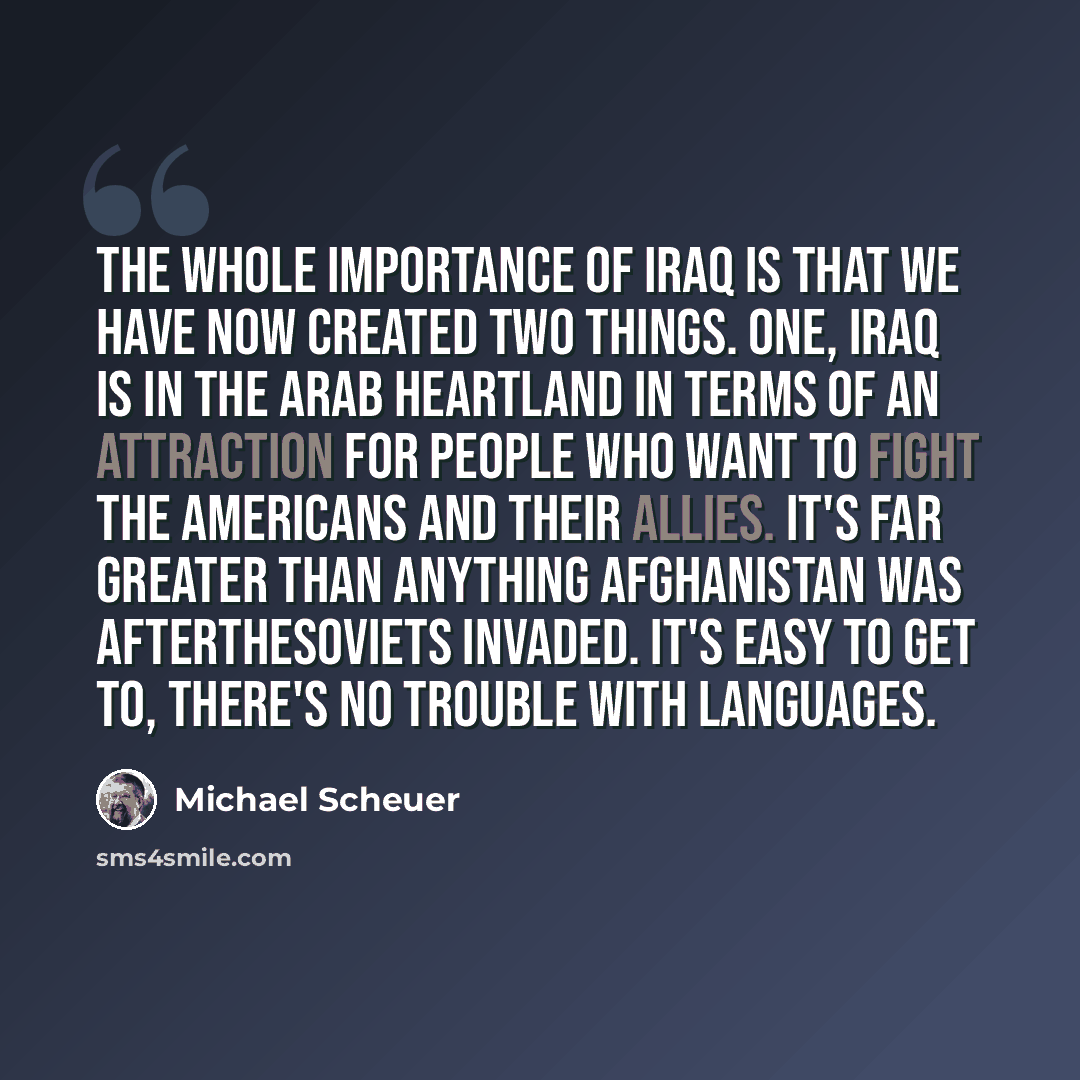 “The whole importance of Iraq is that we have now created two things. One, Iraq is in the Arab heartland in terms of an attraction for people who want to fight the Americans and their allies. It's far greater than anything Afghanistan was aftertheSoviets invaded. It's easy to get to, there's no…” quote by Michael Scheuer