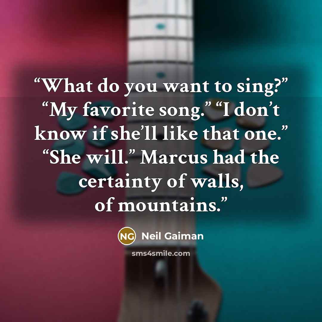 “What do you want to sing?” “My favorite song.” “I don’t know if she’ll like that one.” “She will.” Marcus had the certainty of walls, of mountains.” quote by Neil Gaiman