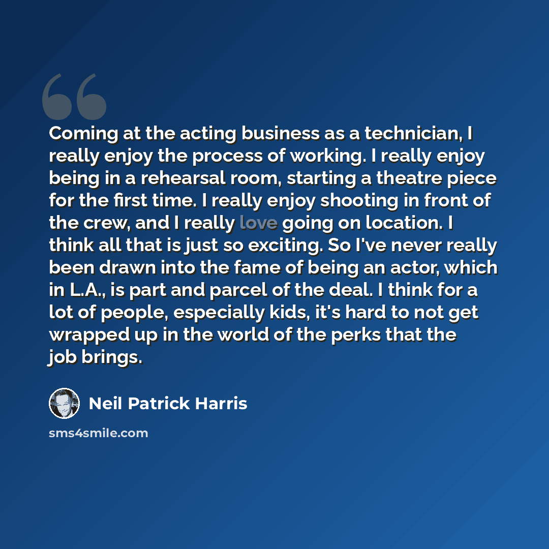 “Coming at the acting business as a technician, I really enjoy the process of working. I really enjoy being in a rehearsal room, starting a theatre piece for the first time. I really enjoy shooting in front of the crew, and I really love going on location. I think all that is just so exciting. So…” quote by Neil Patrick Harris
