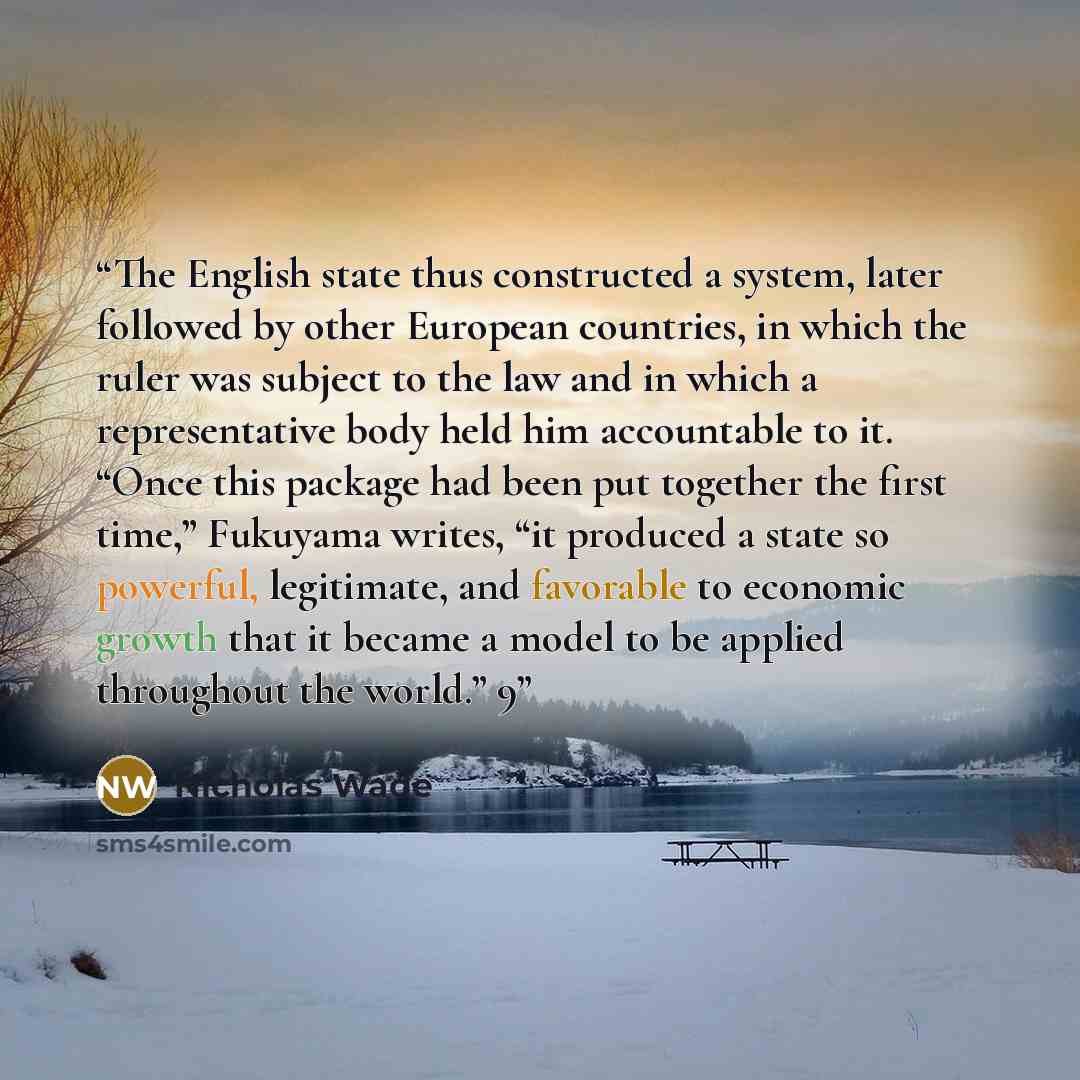 “The English state thus constructed a system, later followed by other European countries, in which the ruler was subject to the law and in which a representative body held him accountable to it. “Once this package had been put together the first time,” Fukuyama writes, “it produced a state so…” quote by Nicholas Wade