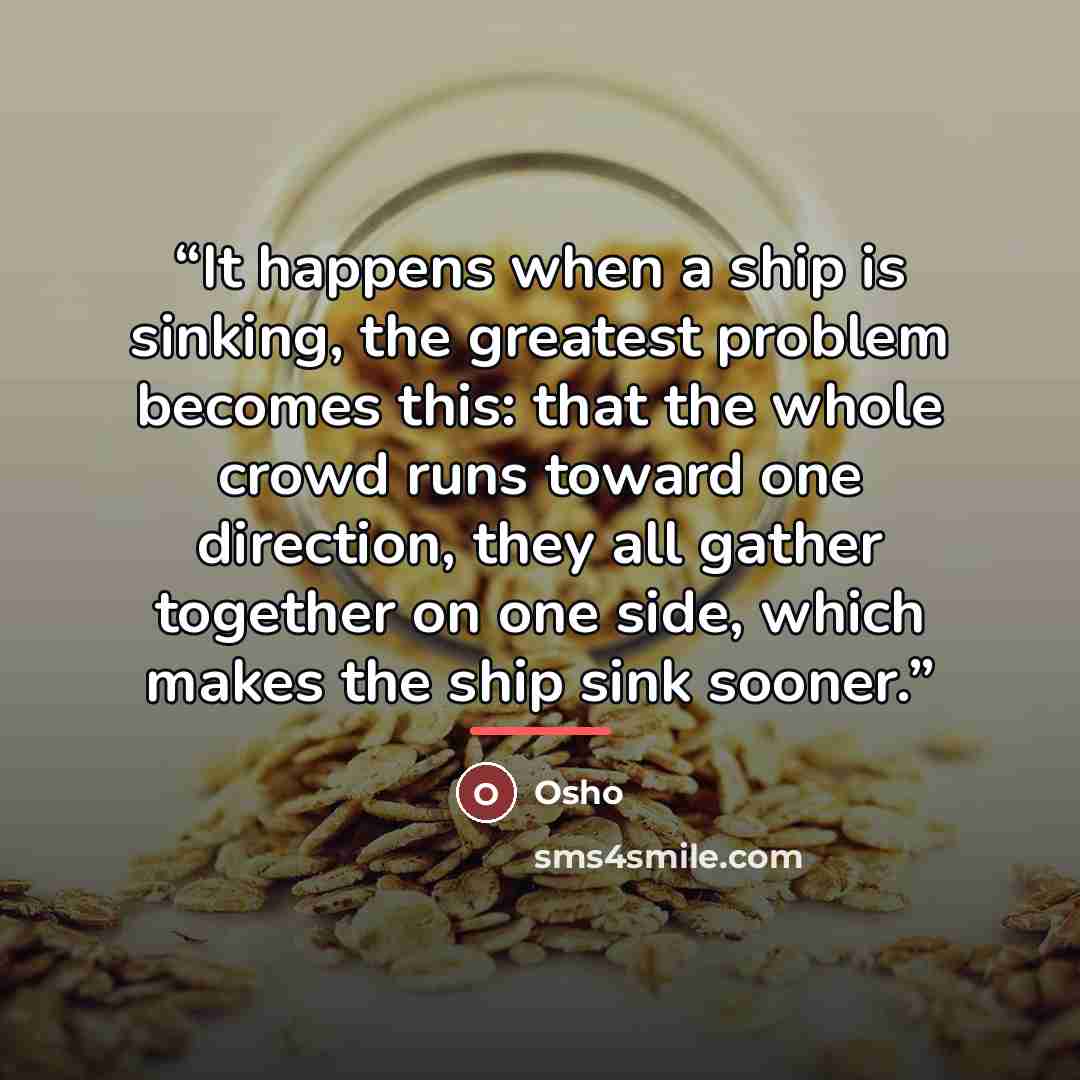 “It happens when a ship is sinking, the greatest problem becomes this: that the whole crowd runs toward one direction, they all gather together on one side, which makes the ship sink sooner.” quote by Osho