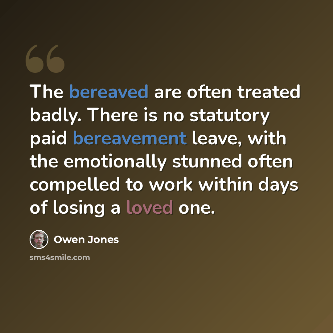 “The bereaved are often treated badly. There is no statutory paid bereavement leave, with the emotionally stunned often compelled to work within days of losing a loved one.” quote by Owen Jones