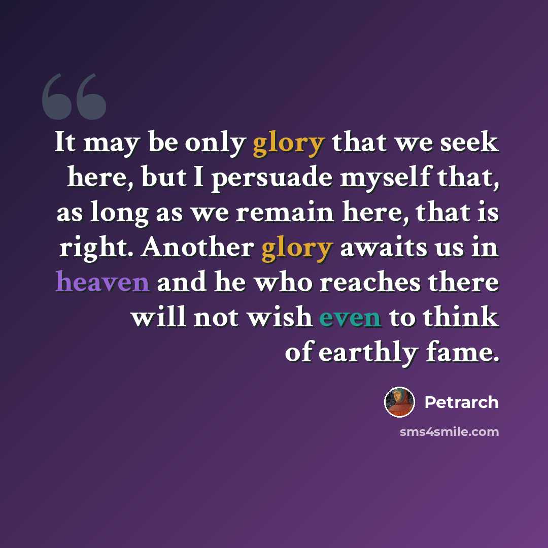 “It may be only glory that we seek here, but I persuade myself that, as long as we remain here, that is right. Another glory awaits us in heaven and he who reaches there will not wish even to think of earthly fame.” quote by Petrarch