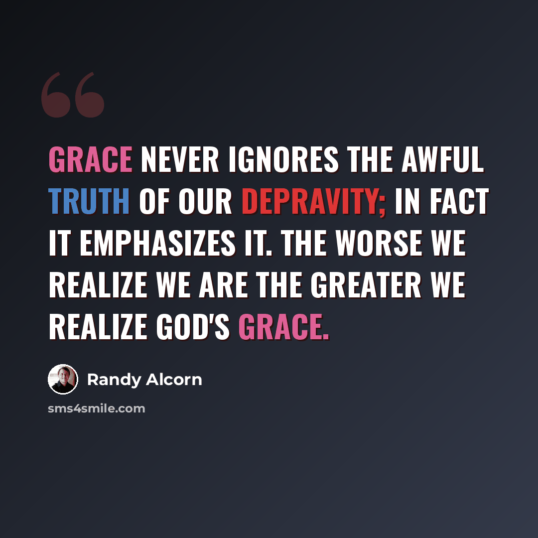 “Grace never ignores the awful truth of our depravity; in fact it emphasizes it. The worse we realize we are the greater we realize God's grace.” quote by Randy Alcorn