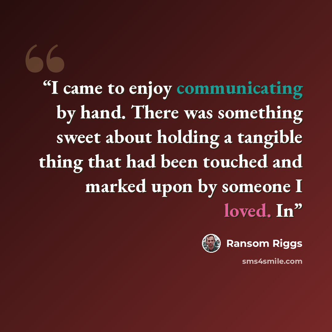 “I came to enjoy communicating by hand. There was something sweet about holding a tangible thing that had been touched and marked upon by someone I loved. In” quote by Ransom Riggs