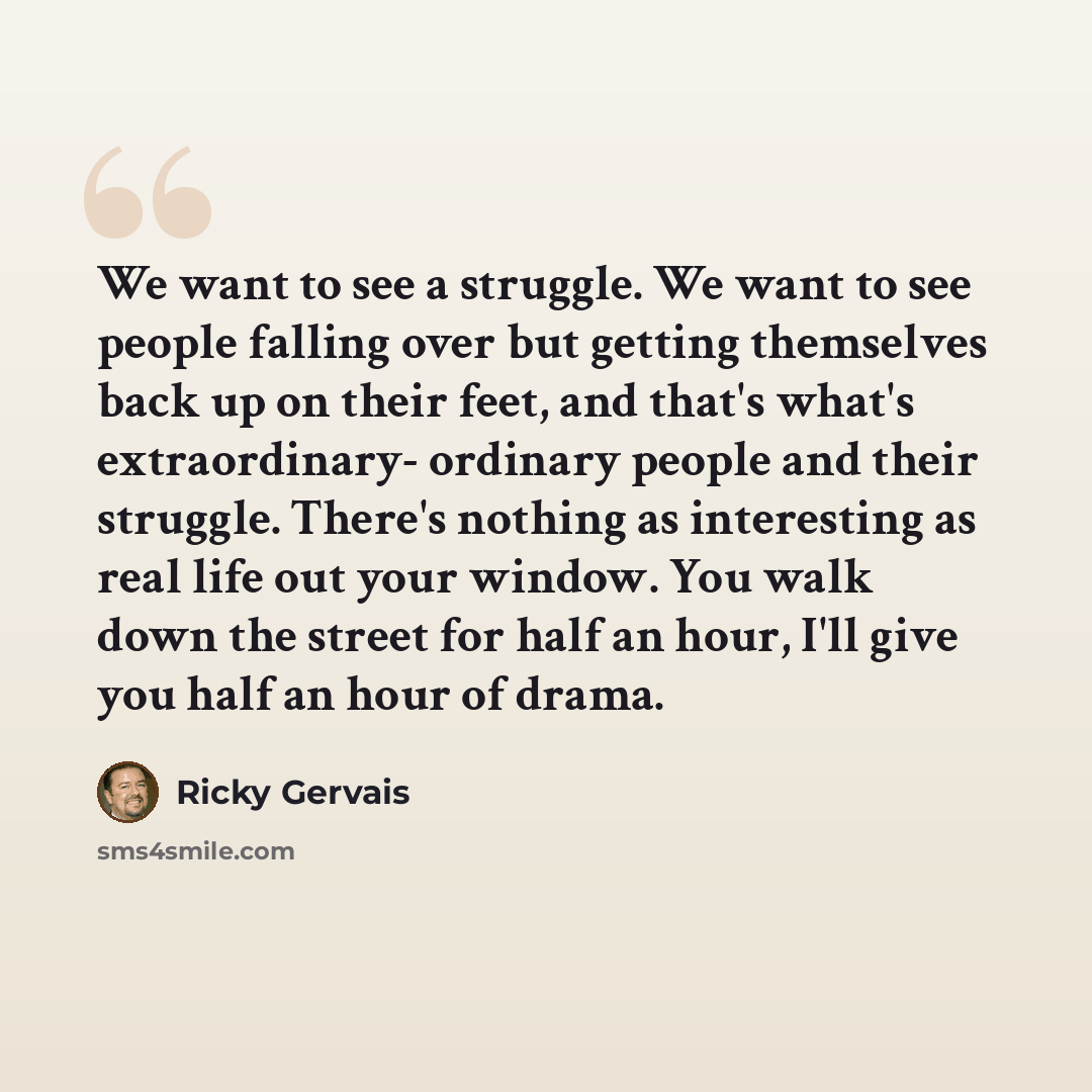 “We want to see a struggle. We want to see people falling over but getting themselves back up on their feet, and that's what's extraordinary- ordinary people and their struggle. There's nothing as interesting as real life out your window. You walk down the street for half an hour, I'll give you…” quote by Ricky Gervais