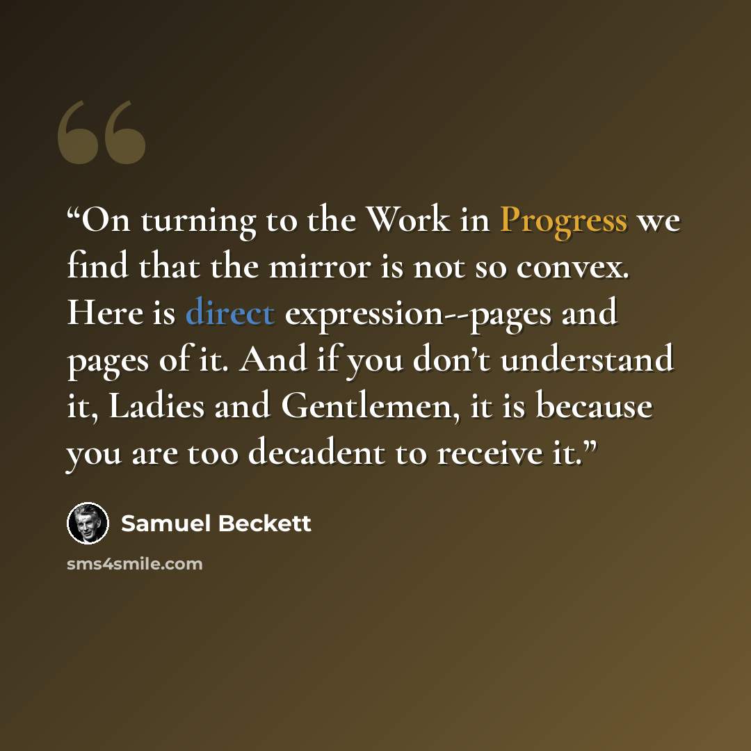 “On turning to the Work in Progress we find that the mirror is not so convex. Here is direct expression--pages and pages of it. And if you don’t understand it, Ladies and Gentlemen, it is because you are too decadent to receive it.” quote by Samuel Beckett