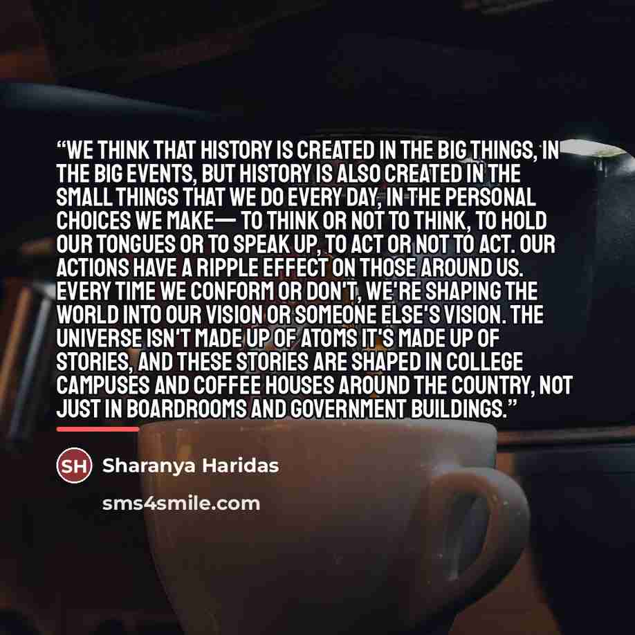 “We think that history is created in the big things, in the big events, but history is also created in the small things that we do every day, in the personal choices we make— to think or not to think, to hold our tongues or to speak up, to act or not to act. Our actions have a ripple effect on…” quote by Sharanya Haridas