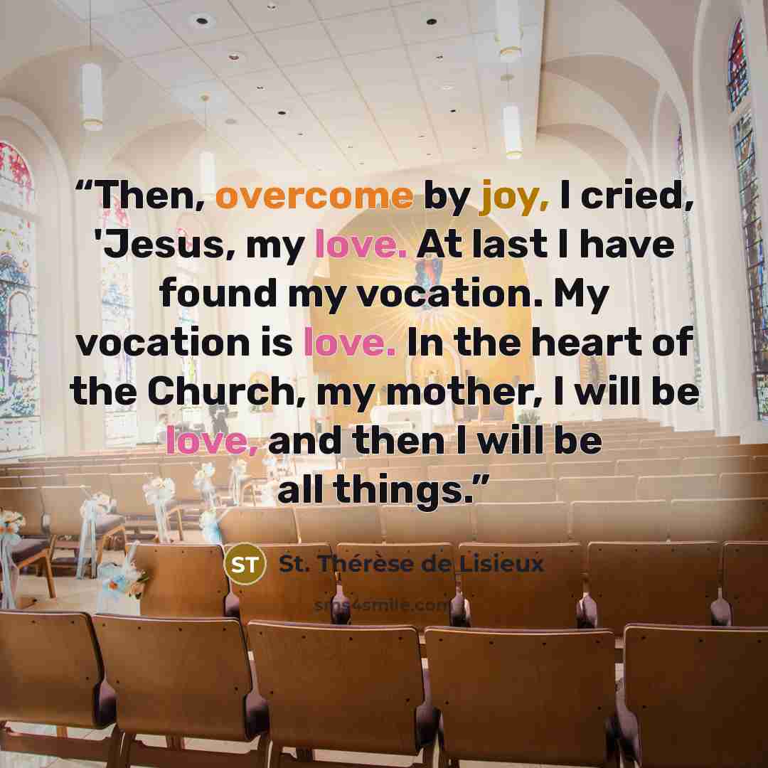 “Then, overcome by joy, I cried, 'Jesus, my love. At last I have found my vocation. My vocation is love. In the heart of the Church, my mother, I will be love, and then I will be all things.” quote by St. Thérèse de Lisieux