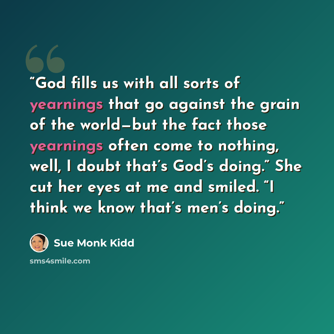 “God fills us with all sorts of yearnings that go against the grain of the world—but the fact those yearnings often come to nothing, well, I doubt that’s God’s doing.” She cut her eyes at me and smiled. “I think we know that’s men’s doing.” quote by Sue Monk Kidd