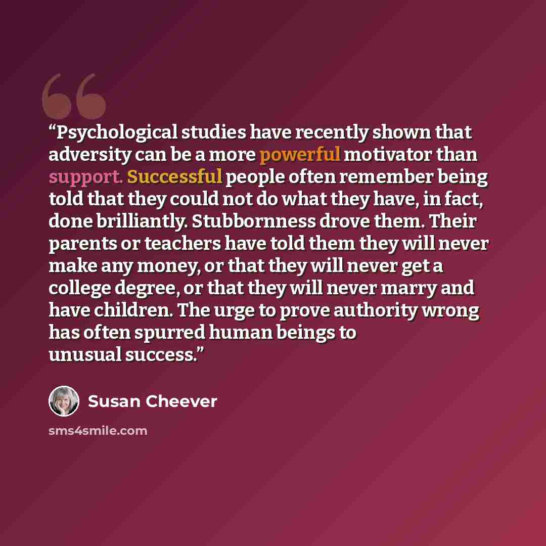 “Psychological studies have recently shown that adversity can be a more powerful motivator than support. Successful people often remember being told that they could not do what they have, in fact, done brilliantly. Stubbornness drove them. Their parents or teachers have told them they will never…” quote by Susan Cheever