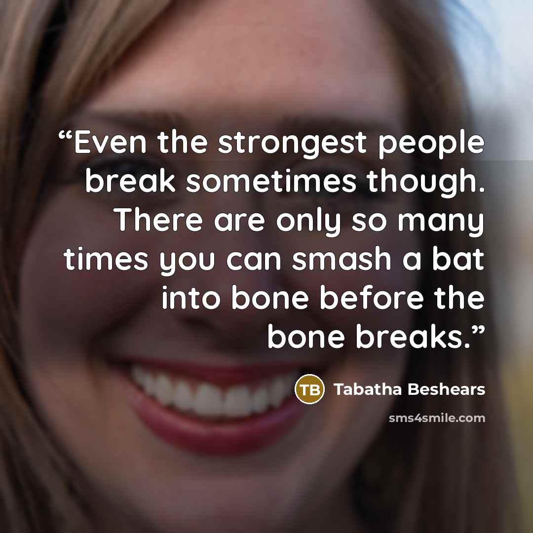 “Even the strongest people break sometimes though. There are only so many times you can smash a bat into bone before the bone breaks.” quote by Tabatha Beshears
