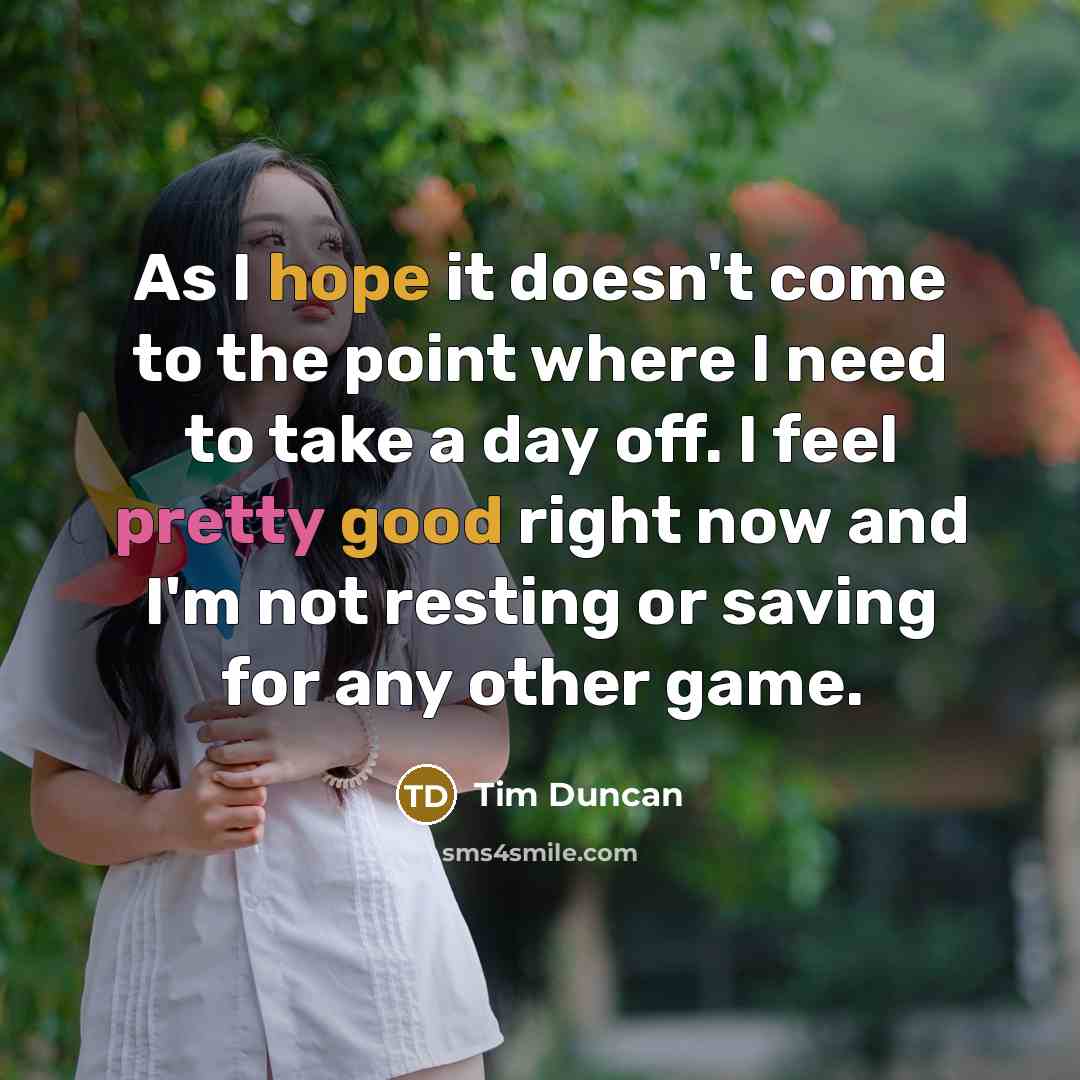 “As I hope it doesn't come to the point where I need to take a day off. I feel pretty good right now and I'm not resting or saving for any other game.” quote by Tim Duncan