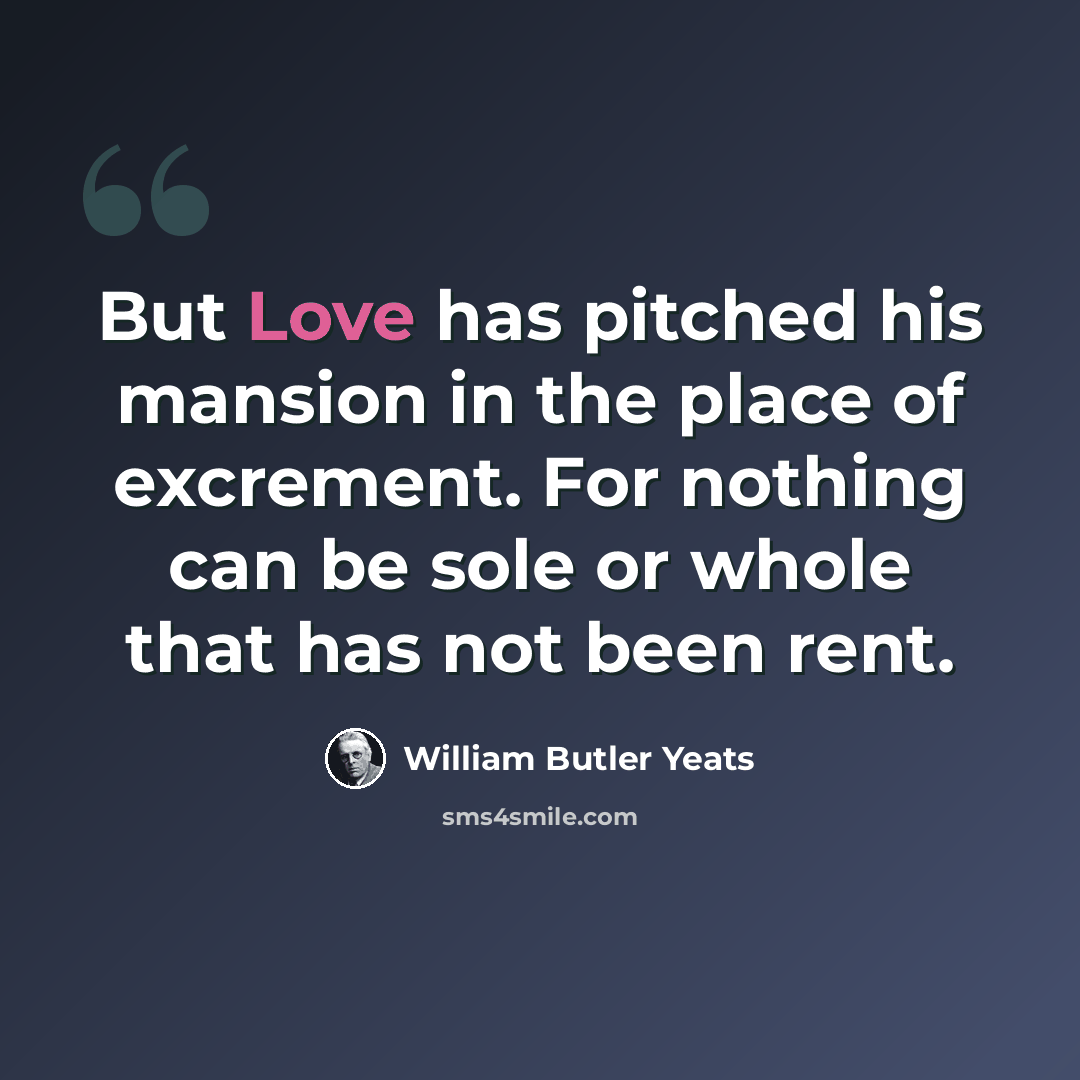 “But Love has pitched his mansion in the place of excrement. For nothing can be sole or whole that has not been rent.” quote by William Butler Yeats