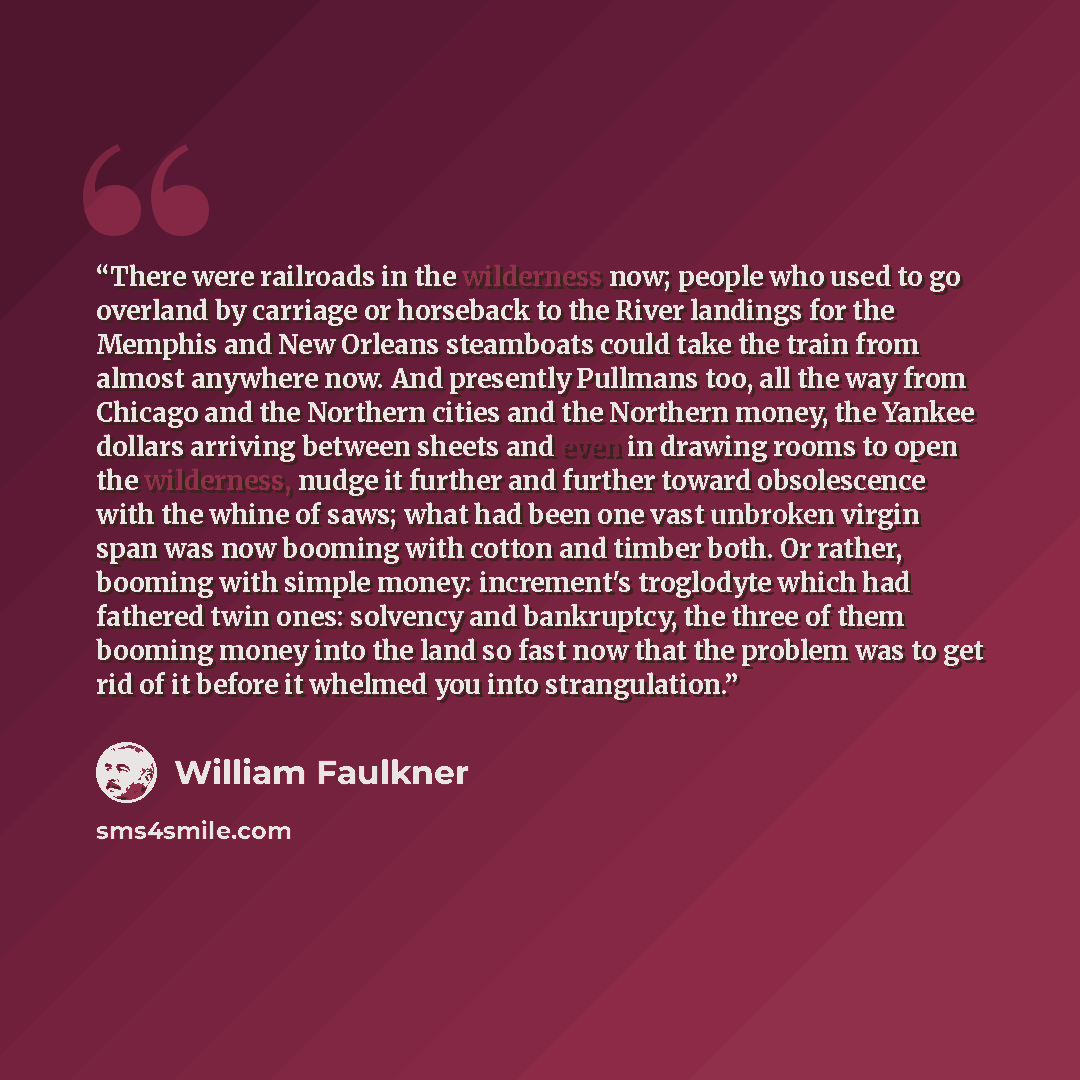 “There were railroads in the wilderness now; people who used to go overland by carriage or horseback to the River landings for the Memphis and New Orleans steamboats could take the train from almost anywhere now. And presently Pullmans too, all the way from Chicago and the Northern cities and the…” quote by William Faulkner