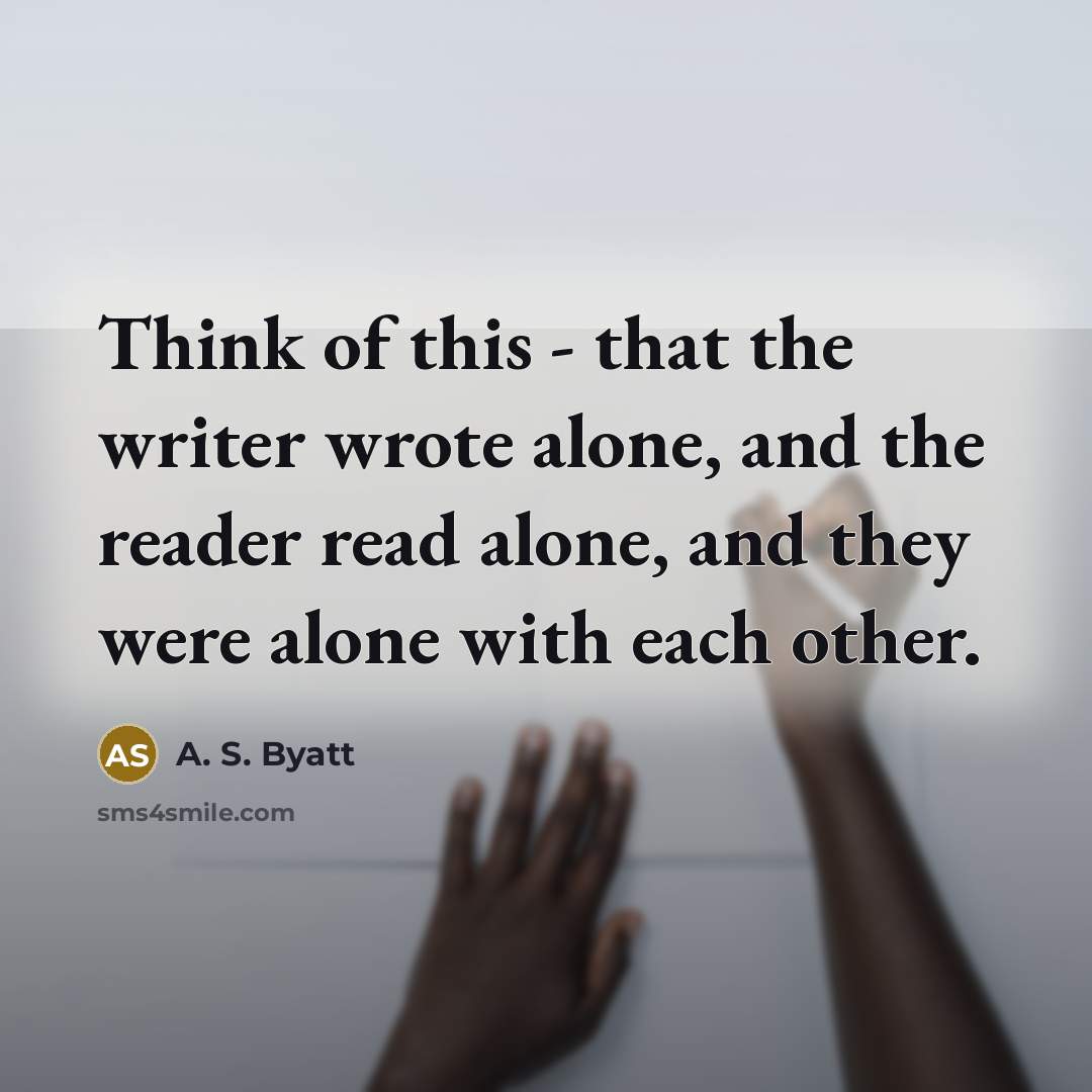 “Think of this - that the writer wrote alone, and the reader read alone, and they were alone with each other.” quote by A. S. Byatt