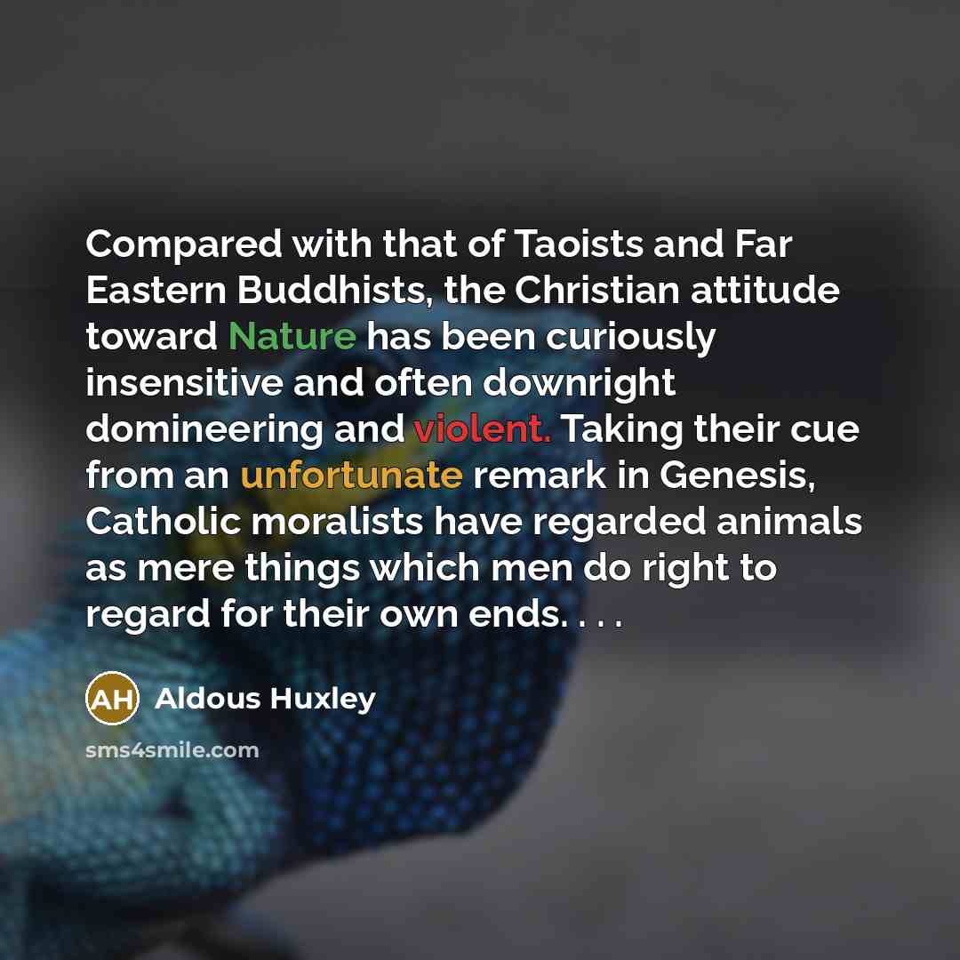“Compared with that of Taoists and Far Eastern Buddhists, the Christian attitude toward Nature has been curiously insensitive and often downright domineering and violent. Taking their cue from an unfortunate remark in Genesis, Catholic moralists have regarded animals as mere things which men do…” quote by Aldous Huxley