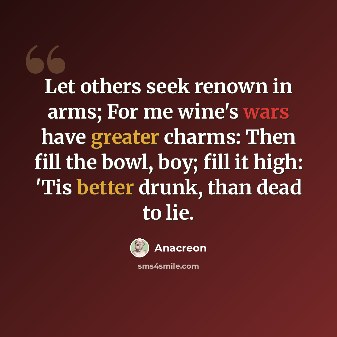 “Let others seek renown in arms; For me wine's wars have greater charms: Then fill the bowl, boy; fill it high: 'Tis better drunk, than dead to lie.” quote by Anacreon