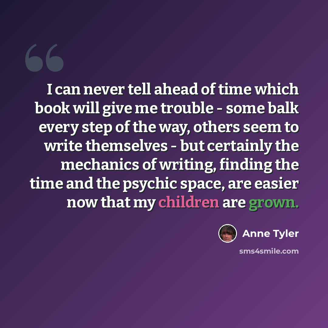 “I can never tell ahead of time which book will give me trouble - some balk every step of the way, others seem to write themselves - but certainly the mechanics of writing, finding the time and the psychic space, are easier now that my children are grown.” quote by Anne Tyler