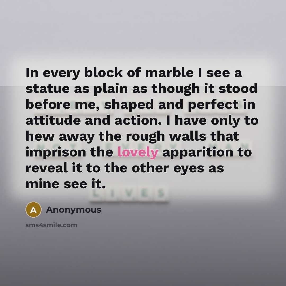 “In every block of marble I see a statue as plain as though it stood before me, shaped and perfect in attitude and action. I have only to hew away the rough walls that imprison the lovely apparition to reveal it to the other eyes as mine see it.” quote by Anonymous