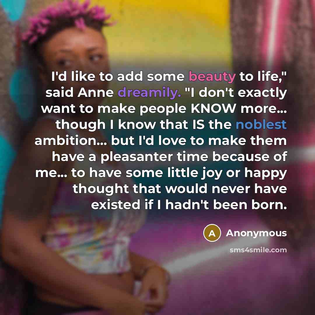 “I'd like to add some beauty to life," said Anne dreamily. "I don't exactly want to make people KNOW more... though I know that IS the noblest ambition... but I'd love to make them have a pleasanter time because of me... to have some little joy or happy thought that would never have existed if I…” quote by Anonymous