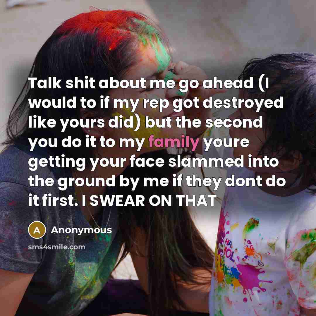 “Talk shit about me go ahead (I would to if my rep got destroyed like yours did) but the second you do it to my family youre getting your face slammed into the ground by me if they dont do it first. I SWEAR ON THAT” quote by Anonymous