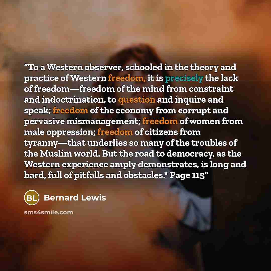 “To a Western observer, schooled in the theory and practice of Western freedom, it is precisely the lack of freedom—freedom of the mind from constraint and indoctrination, to question and inquire and speak; freedom of the economy from corrupt and pervasive mismanagement; freedom of women from male…” quote by Bernard Lewis