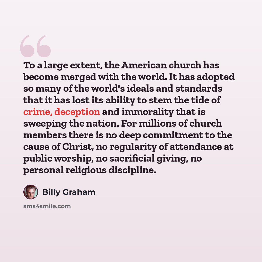 “To a large extent, the American church has become merged with the world. It has adopted so many of the world's ideals and standards that it has lost its ability to stem the tide of crime, deception and immorality that is sweeping the nation. For millions of church members there is no deep…” quote by Billy Graham