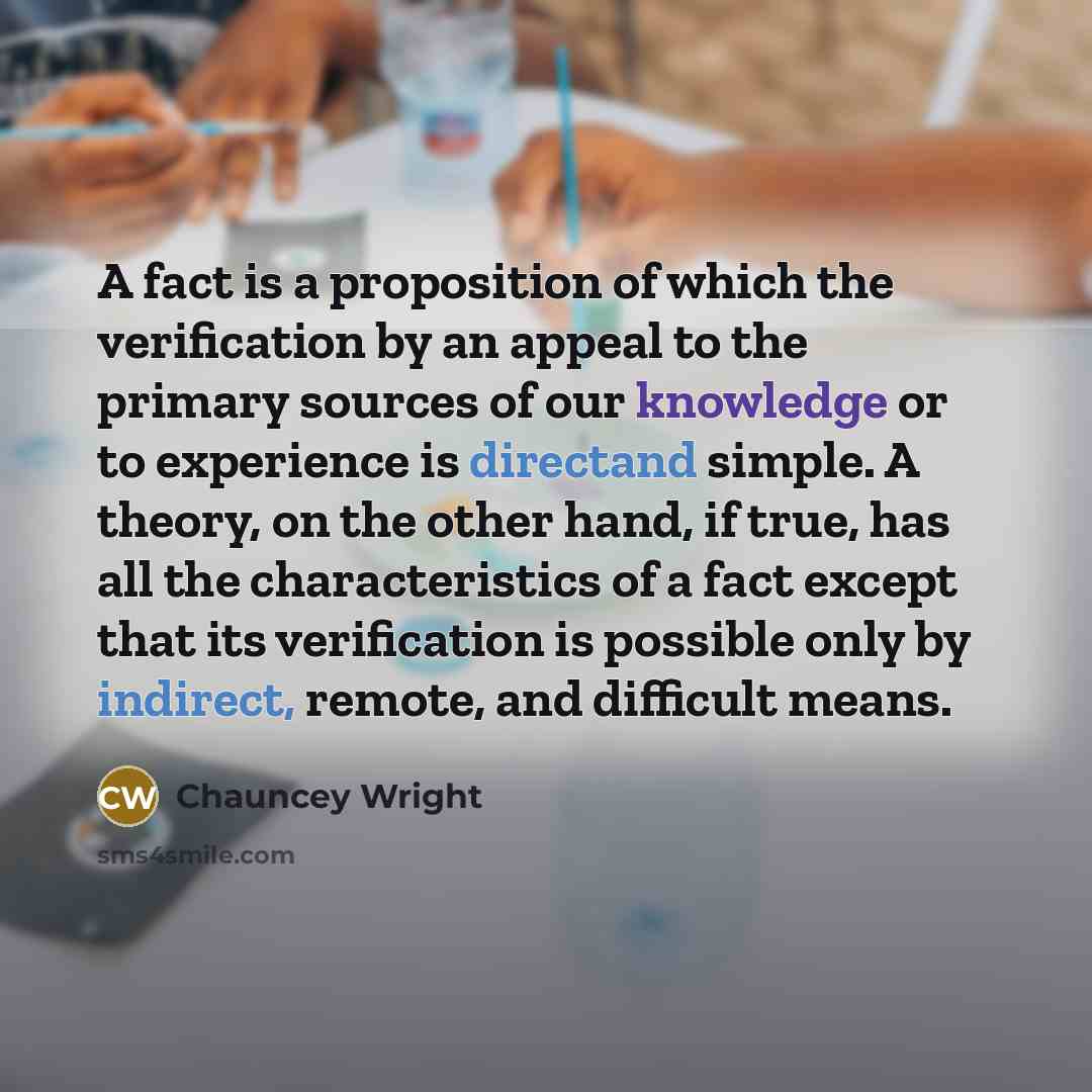 “A fact is a proposition of which the verification by an appeal to the primary sources of our knowledge or to experience is directand simple. A theory, on the other hand, if true, has all the characteristics of a fact except that its verification is possible only by indirect, remote, and difficult…” quote by Chauncey Wright