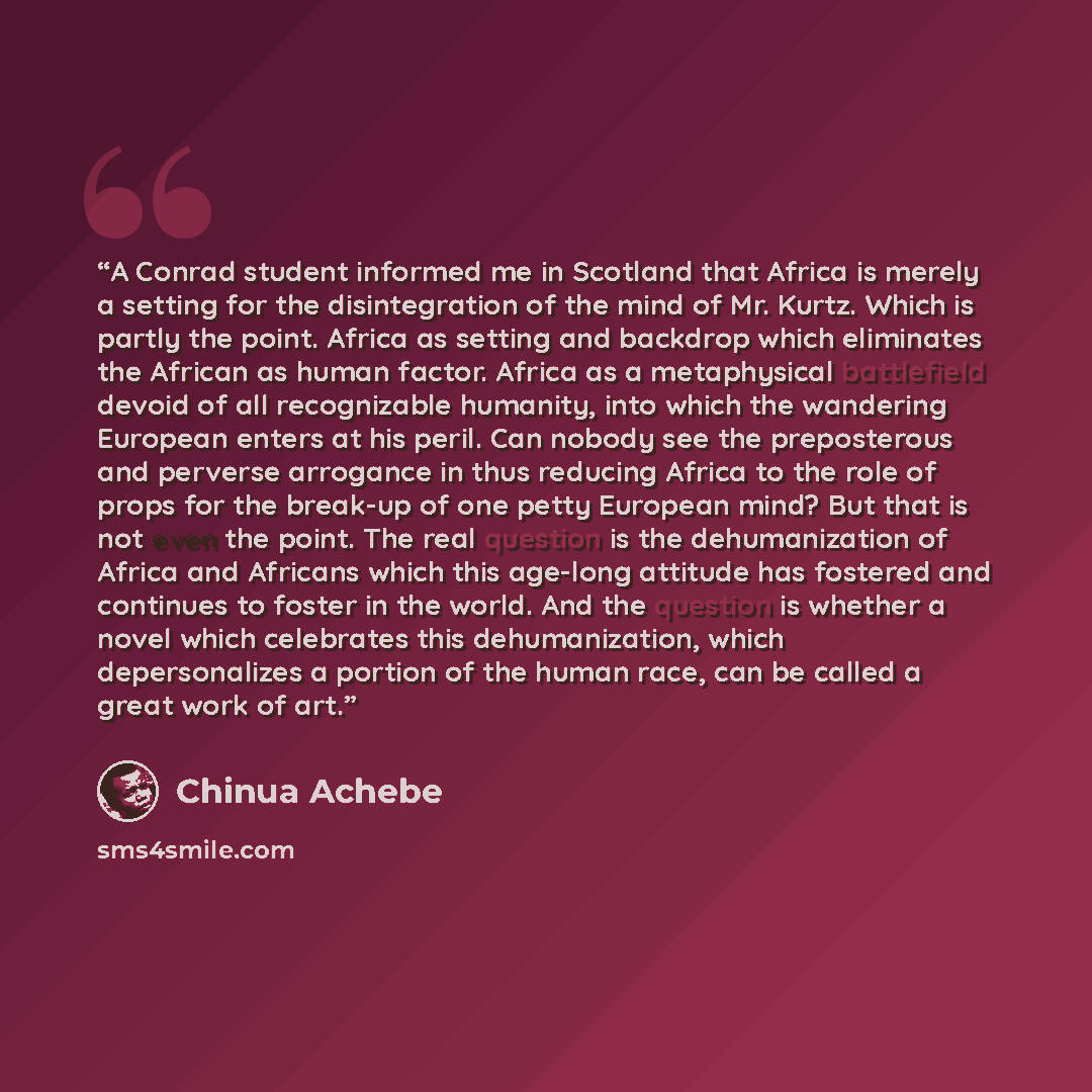 “A Conrad student informed me in Scotland that Africa is merely a setting for the disintegration of the mind of Mr. Kurtz. Which is partly the point. Africa as setting and backdrop which eliminates the African as human factor. Africa as a metaphysical battlefield devoid of all recognizable…” quote by Chinua Achebe