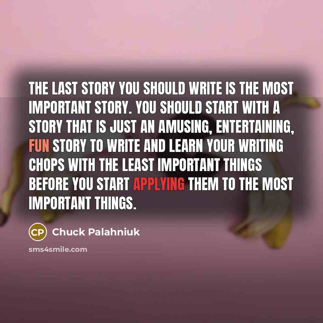 “The last story you should write is the most important story. You should start with a story that is just an amusing, entertaining, fun story to write and learn your writing chops with the least important things before you start applying them to the most important things.” quote by Chuck Palahniuk