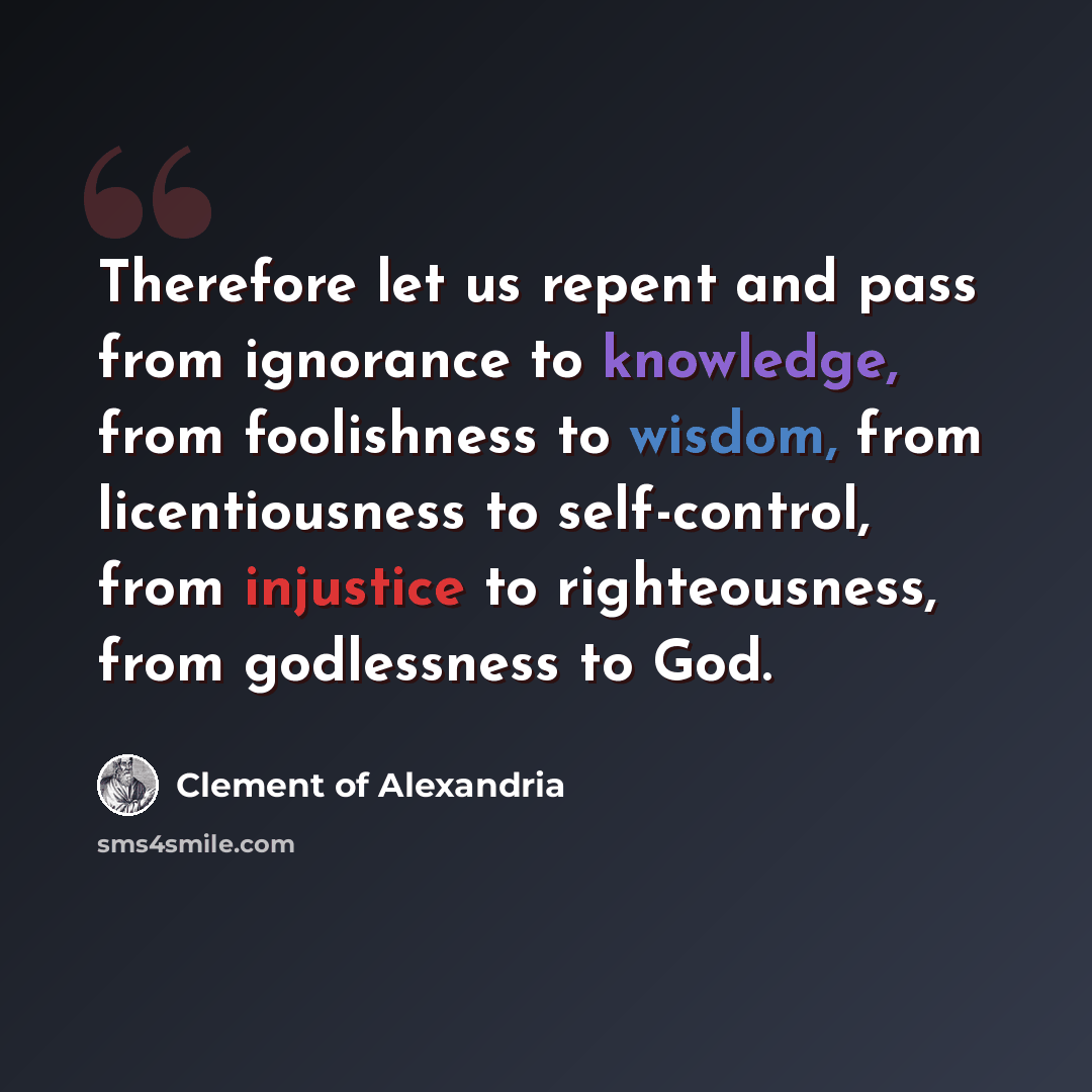 “Therefore let us repent and pass from ignorance to knowledge, from foolishness to wisdom, from licentiousness to self-control, from injustice to righteousness, from godlessness to God.” quote by Clement of Alexandria