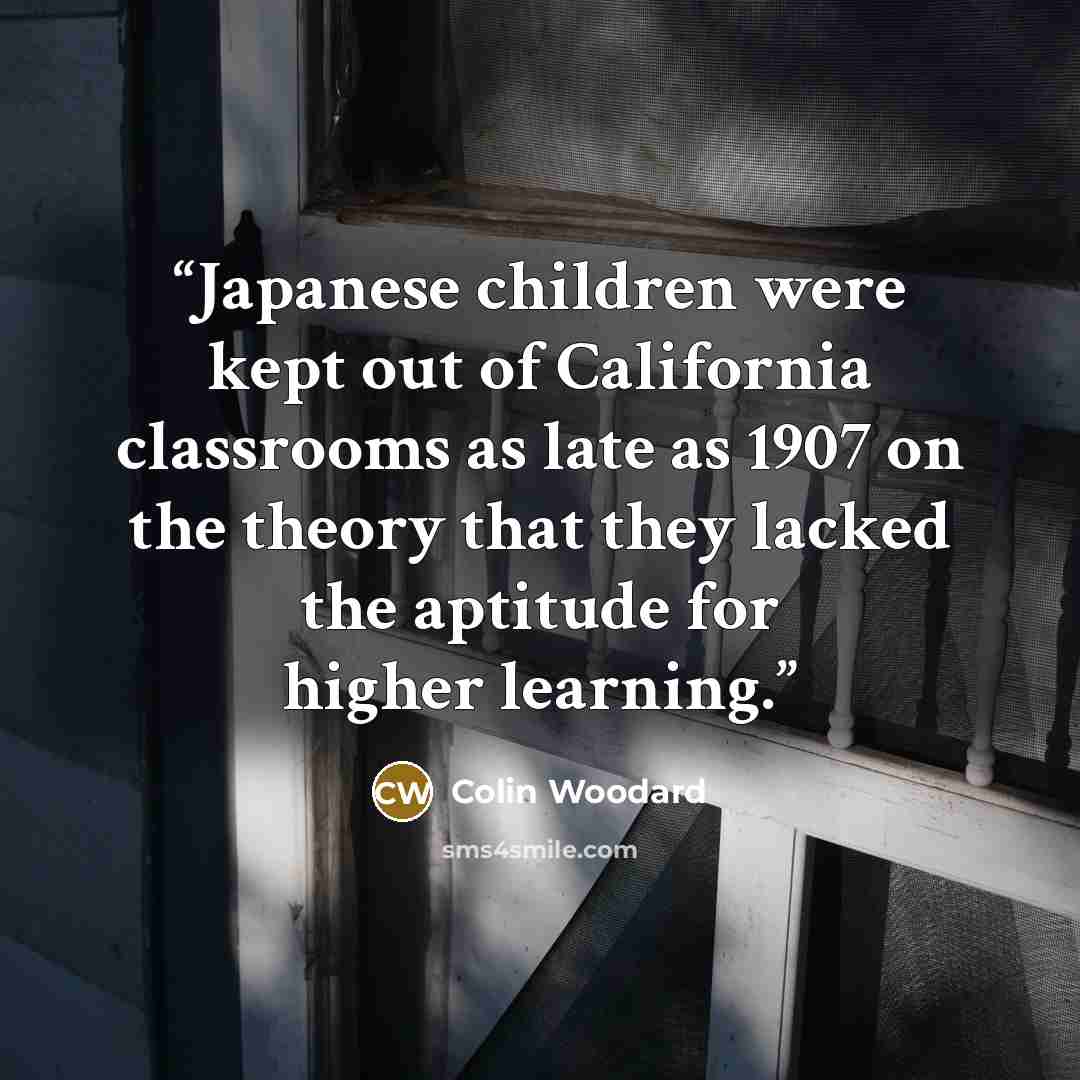 “Japanese children were kept out of California classrooms as late as 1907 on the theory that they lacked the aptitude for higher learning.” quote by Colin Woodard