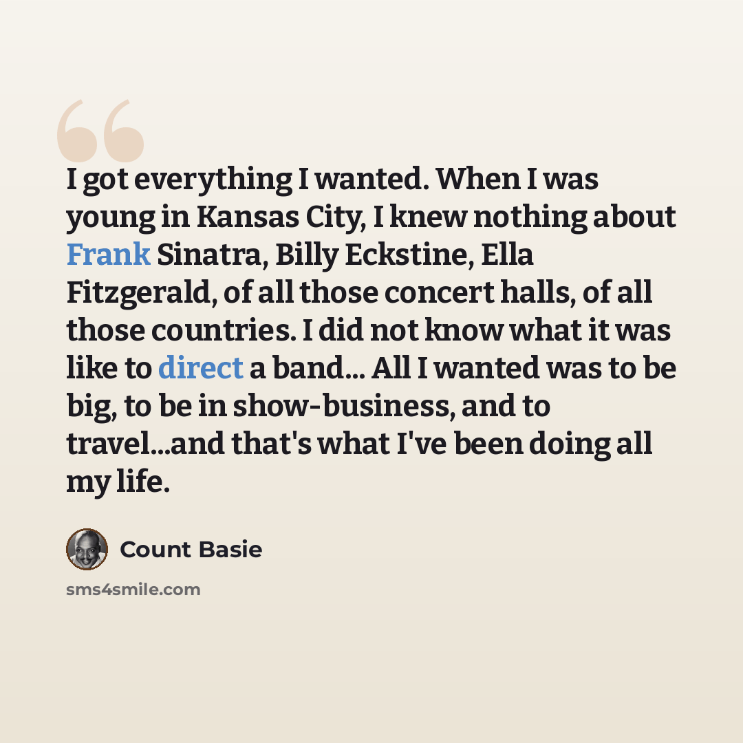 “I got everything I wanted. When I was young in Kansas City, I knew nothing about Frank Sinatra, Billy Eckstine, Ella Fitzgerald, of all those concert halls, of all those countries. I did not know what it was like to direct a band... All I wanted was to be big, to be in show-business, and to…” quote by Count Basie