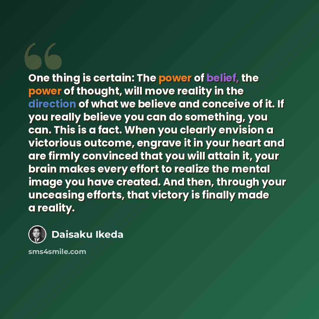 “One thing is certain: The power of belief, the power of thought, will move reality in the direction of what we believe and conceive of it. If you really believe you can do something, you can. This is a fact. When you clearly envision a victorious outcome, engrave it in your heart and are firmly…” quote by Daisaku Ikeda