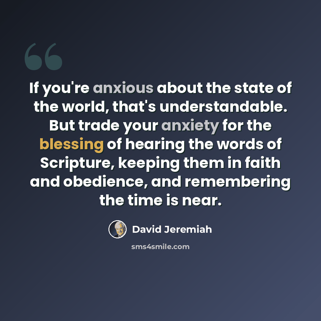 “If you're anxious about the state of the world, that's understandable. But trade your anxiety for the blessing of hearing the words of Scripture, keeping them in faith and obedience, and remembering the time is near.” quote by David Jeremiah