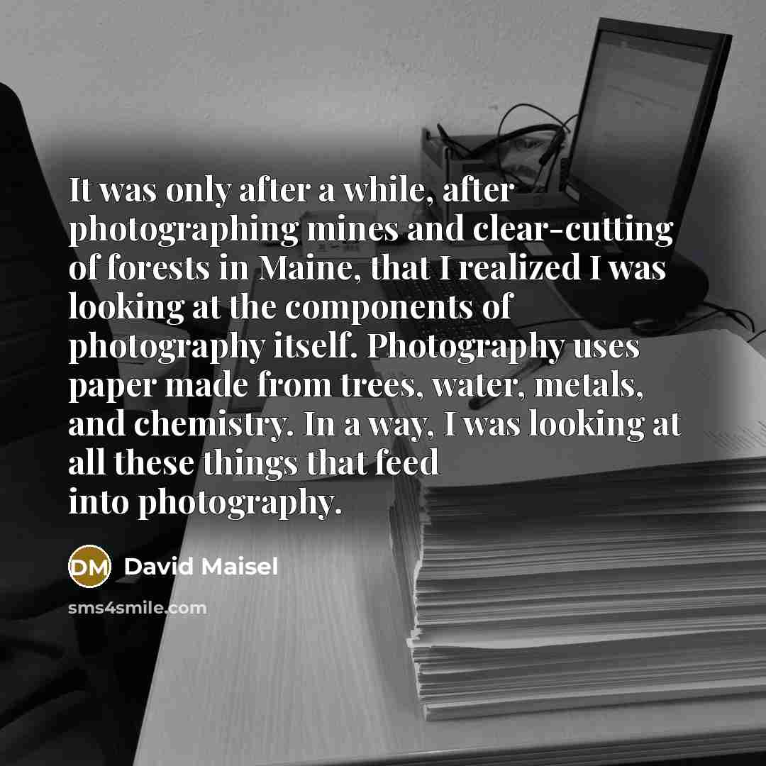 “It was only after a while, after photographing mines and clear-cutting of forests in Maine, that I realized I was looking at the components of photography itself. Photography uses paper made from trees, water, metals, and chemistry. In a way, I was looking at all these things that feed into…” quote by David Maisel