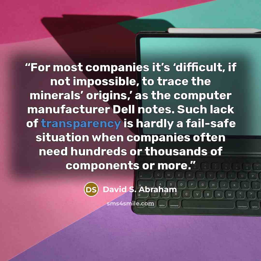 “For most companies it’s ‘difficult, if not impossible, to trace the minerals’ origins,’ as the computer manufacturer Dell notes. Such lack of transparency is hardly a fail-safe situation when companies often need hundreds or thousands of components or more.” quote by David S. Abraham