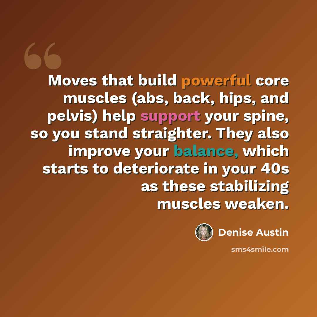 “Moves that build powerful core muscles (abs, back, hips, and pelvis) help support your spine, so you stand straighter. They also improve your balance, which starts to deteriorate in your 40s as these stabilizing muscles weaken.” quote by Denise Austin