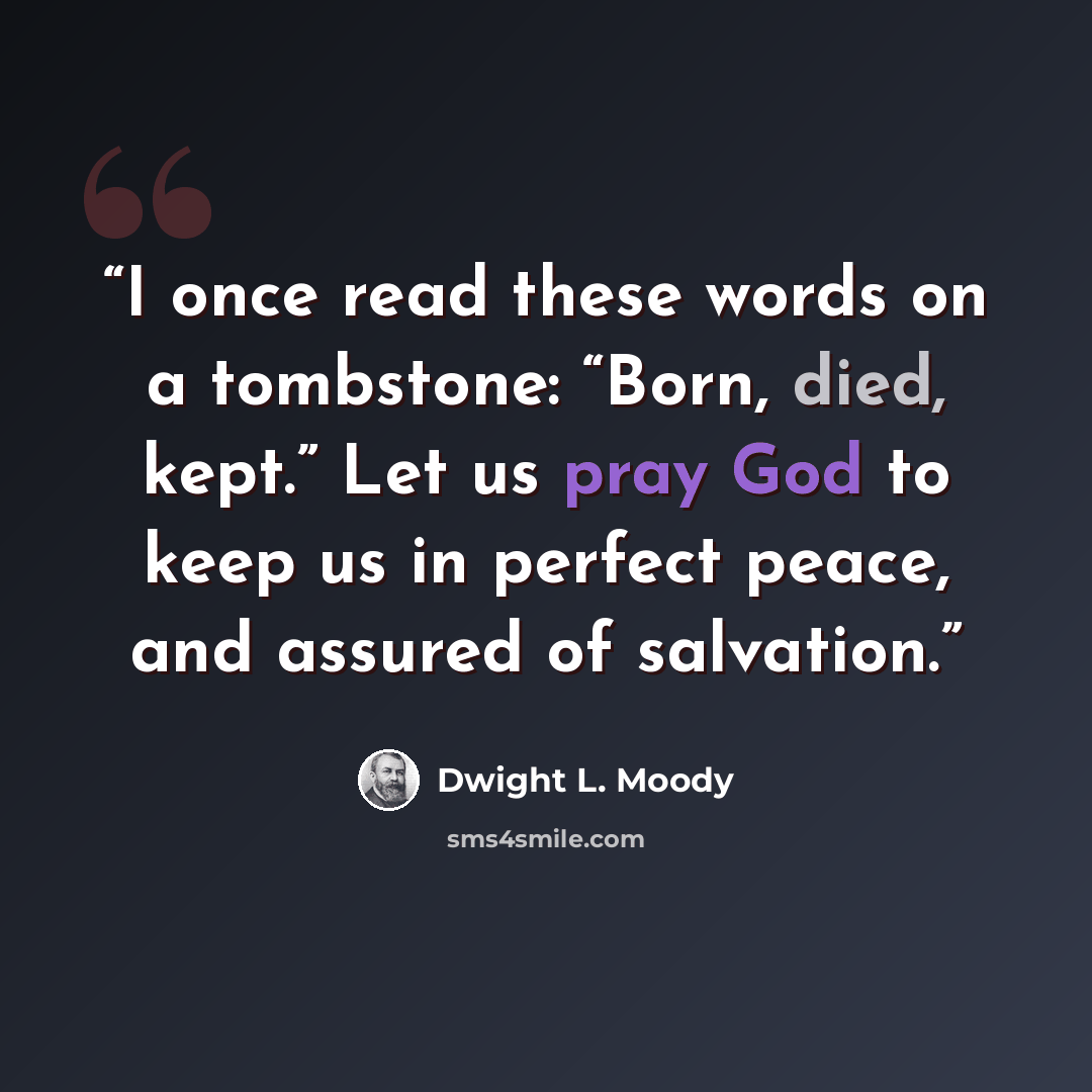 “I once read these words on a tombstone: “Born, died, kept.” Let us pray God to keep us in perfect peace, and assured of salvation.” quote by Dwight L. Moody