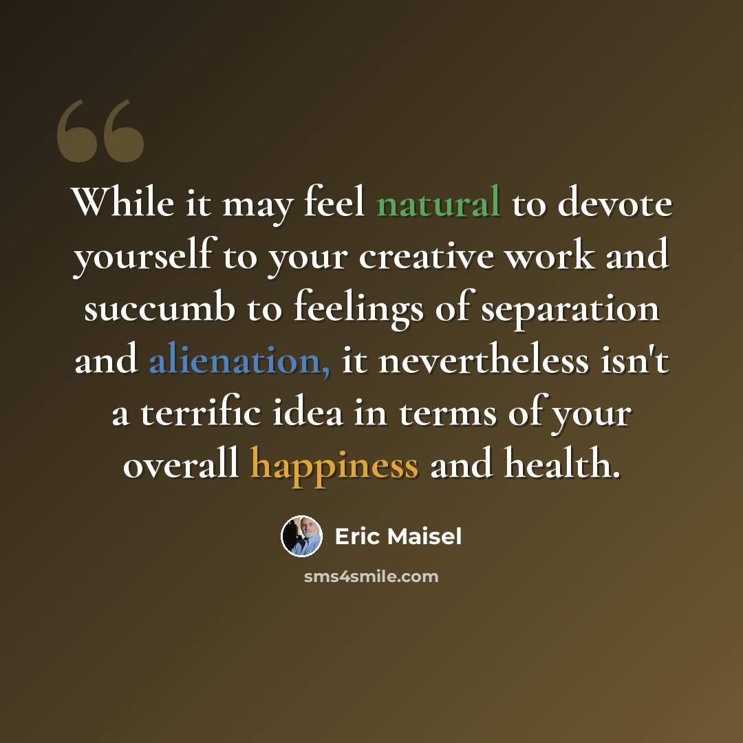 “While it may feel natural to devote yourself to your creative work and succumb to feelings of separation and alienation, it nevertheless isn't a terrific idea in terms of your overall happiness and health.” quote by Eric Maisel