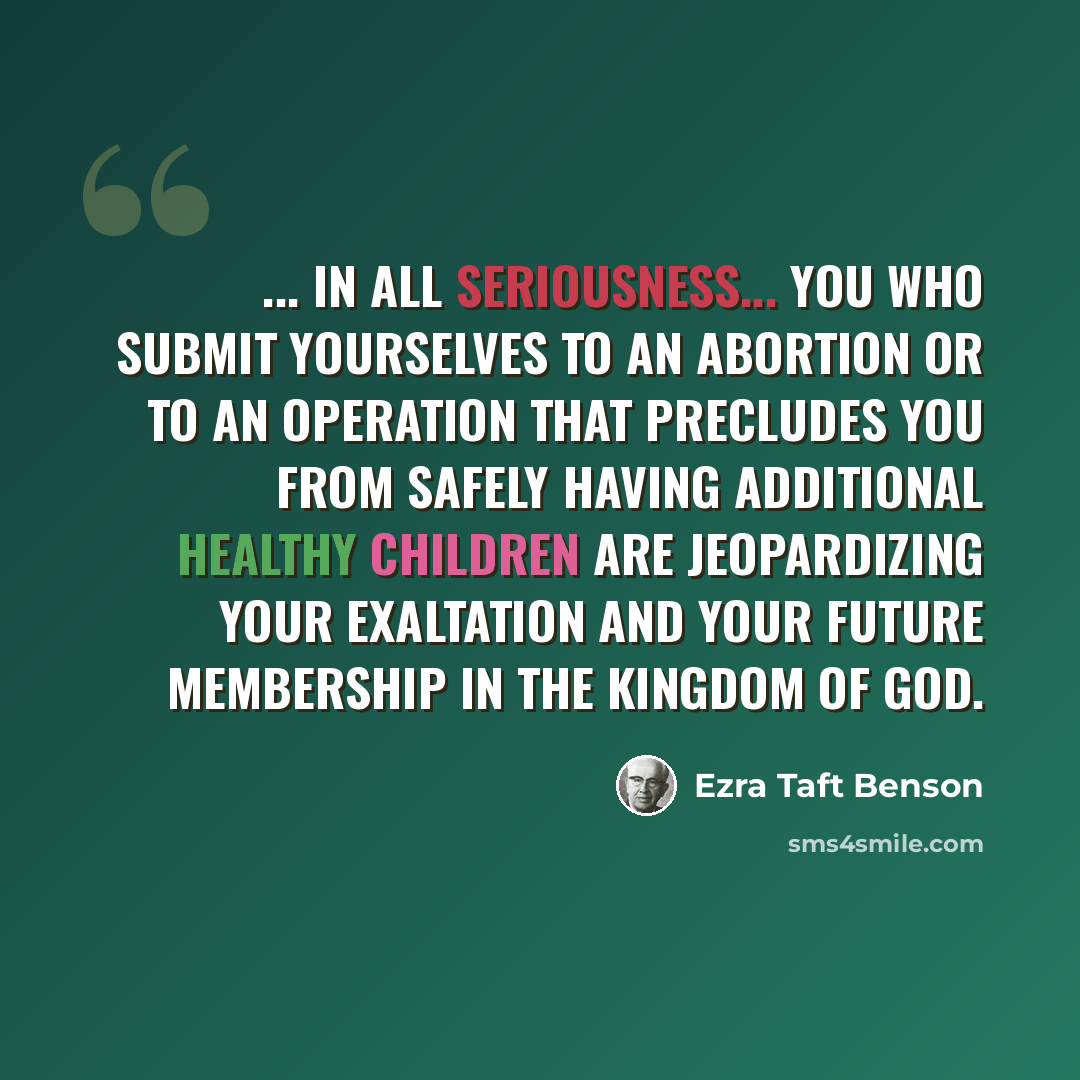 “... in all seriousness... you who submit yourselves to an abortion or to an operation that precludes you from safely having additional healthy children are jeopardizing your exaltation and your future membership in the kingdom of God.” quote by Ezra Taft Benson