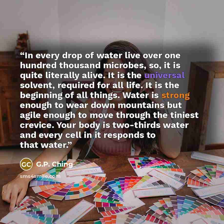 “In every drop of water live over one hundred thousand microbes, so, it is quite literally alive. It is the universal solvent, required for all life. It is the beginning of all things. Water is strong enough to wear down mountains but agile enough to move through the tiniest crevice. Your body is…” quote by G.P. Ching