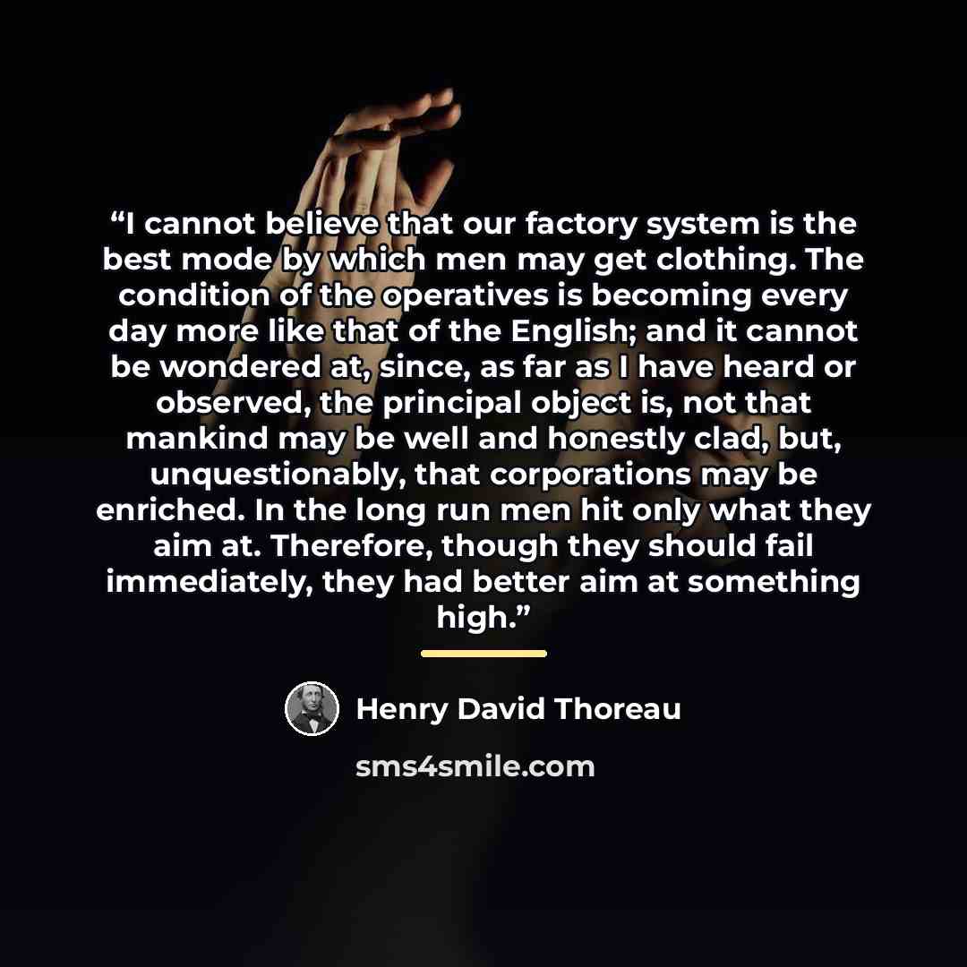 “I cannot believe that our factory system is the best mode by which men may get clothing. The condition of the operatives is becoming every day more like that of the English; and it cannot be wondered at, since, as far as I have heard or observed, the principal object is, not that mankind may be…” quote by Henry David Thoreau