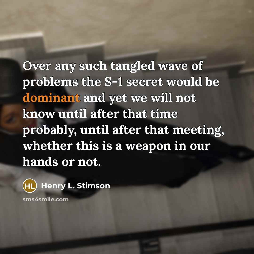 “Over any such tangled wave of problems the S-1 secret would be dominant and yet we will not know until after that time probably, until after that meeting, whether this is a weapon in our hands or not.” quote by Henry L. Stimson