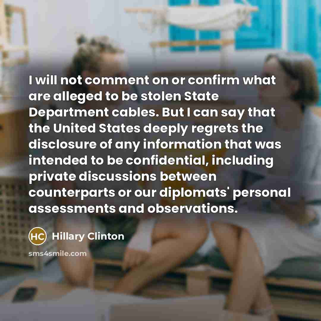 “I will not comment on or confirm what are alleged to be stolen State Department cables. But I can say that the United States deeply regrets the disclosure of any information that was intended to be confidential, including private discussions between counterparts or our diplomats' personal…” quote by Hillary Clinton